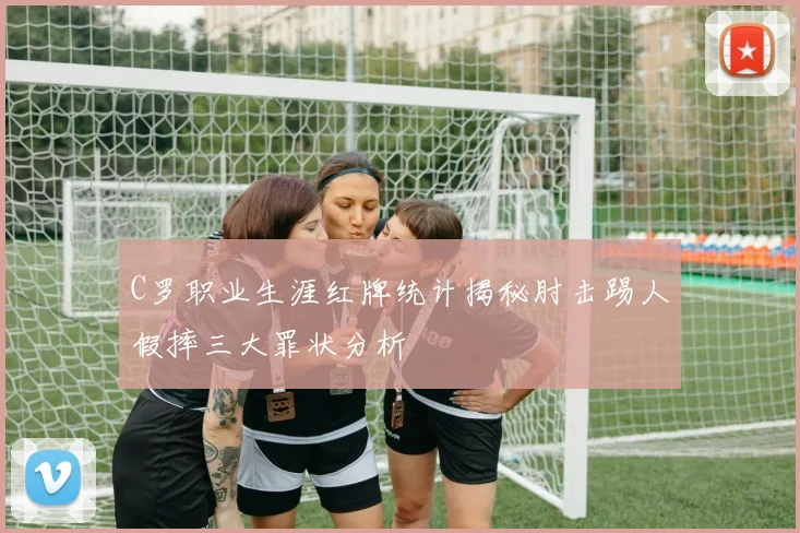 C罗职业生涯红牌统计揭秘肘击踢人假摔三大罪状分析