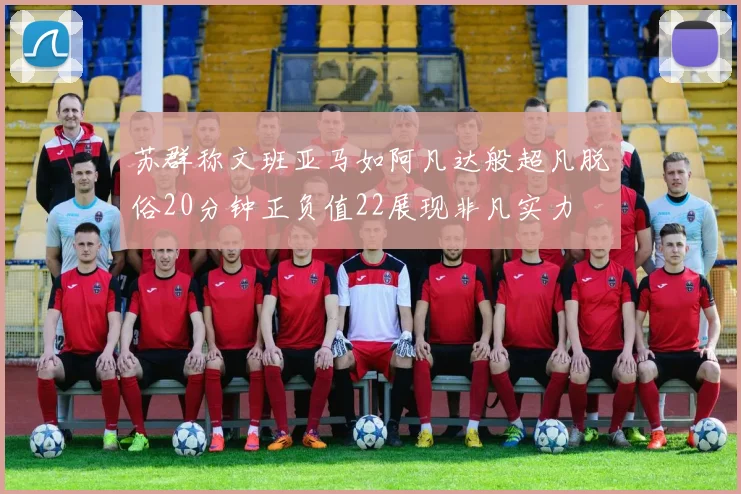 苏群称文班亚马如阿凡达般超凡脱俗20分钟正负值22展现非凡实力