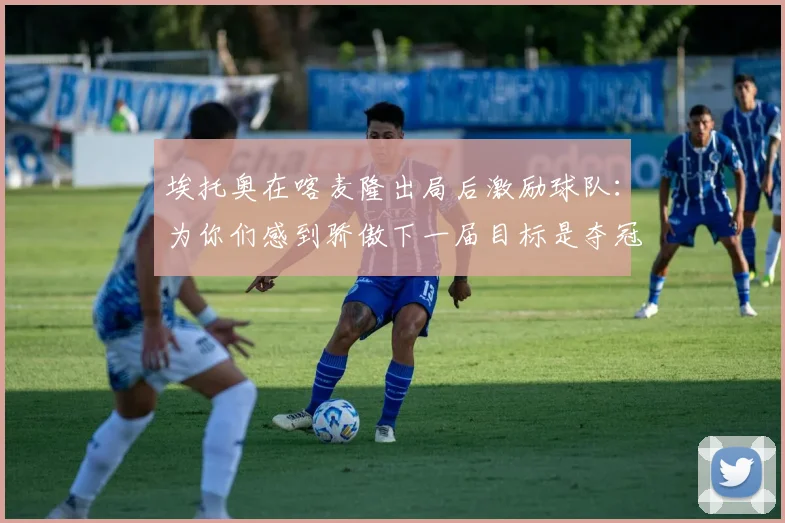 埃托奥在喀麦隆出局后激励球队：为你们感到骄傲下一届目标是夺冠
