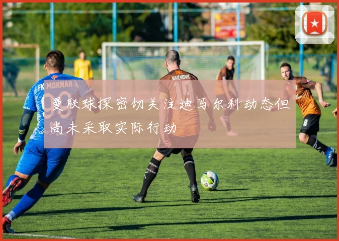 曼联球探密切关注迪马尔科动态但尚未采取实际行动