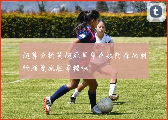 超算分析英超冠军争夺战阿森纳利物浦曼城胜率揭秘