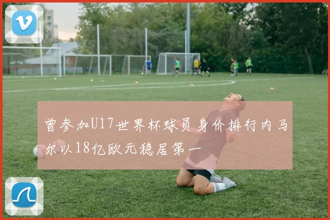曾参加U17世界杯球员身价排行内马尔以18亿欧元稳居第一