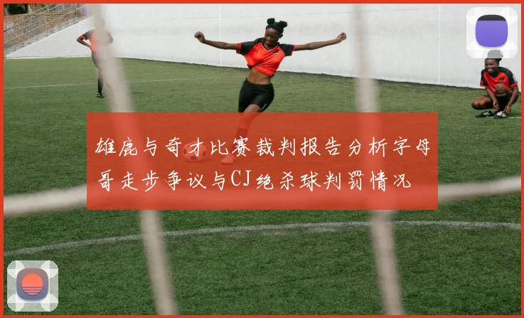 雄鹿与奇才比赛裁判报告分析字母哥走步争议与CJ绝杀球判罚情况