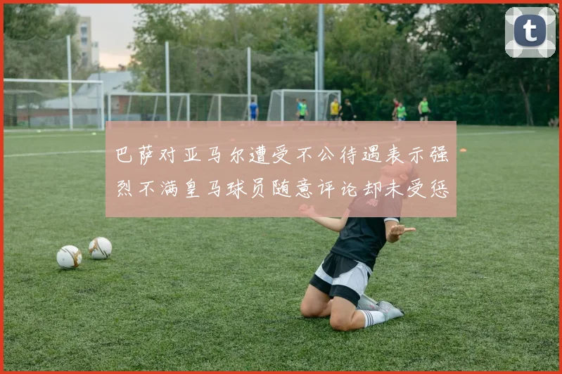 巴萨对亚马尔遭受不公待遇表示强烈不满皇马球员随意评论却未受惩罚