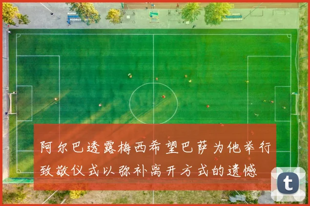 阿尔巴透露梅西希望巴萨为他举行致敬仪式以弥补离开方式的遗憾