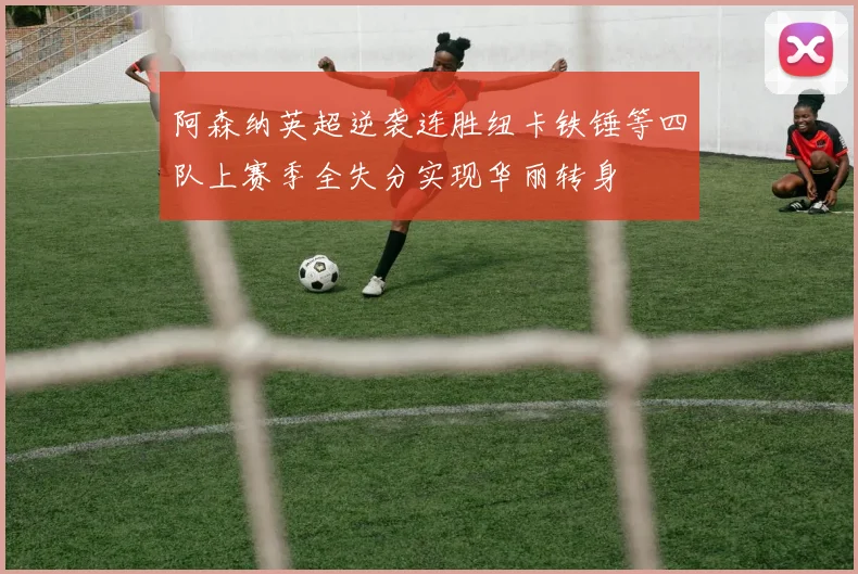 阿森纳英超逆袭连胜纽卡铁锤等四队上赛季全失分实现华丽转身