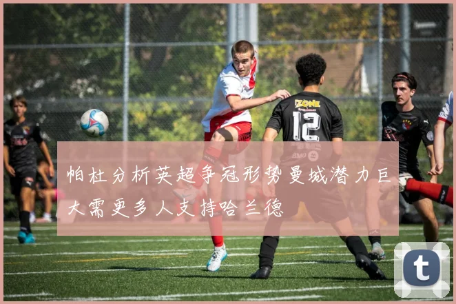 帕杜分析英超争冠形势曼城潜力巨大需更多人支持哈兰德