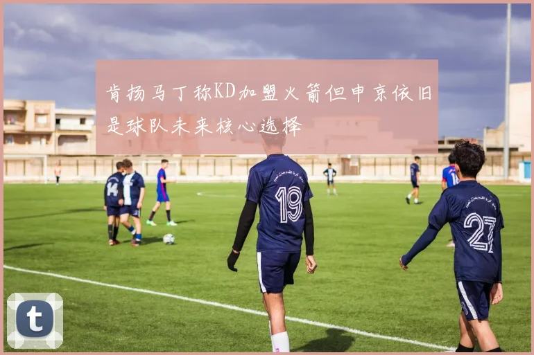 肯扬马丁称KD加盟火箭但申京依旧是球队未来核心选择