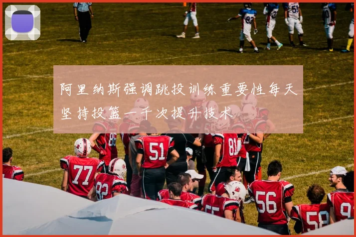 阿里纳斯强调跳投训练重要性每天坚持投篮一千次提升技术