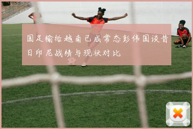 国足输给越南已成常态彭伟国谈昔日印尼战绩与现状对比