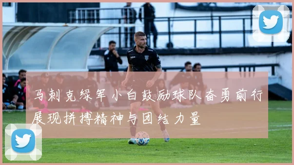马刺克绿军小白鼓励球队奋勇前行展现拼搏精神与团结力量