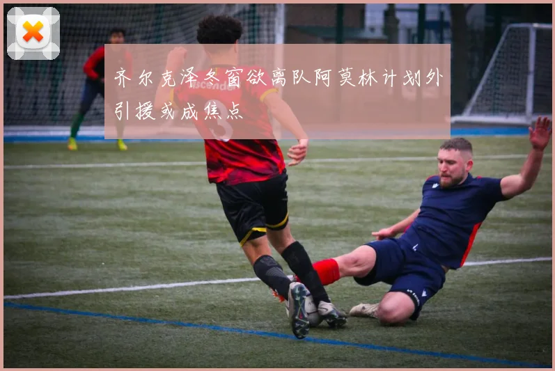 齐尔克泽冬窗欲离队阿莫林计划外引援或成焦点